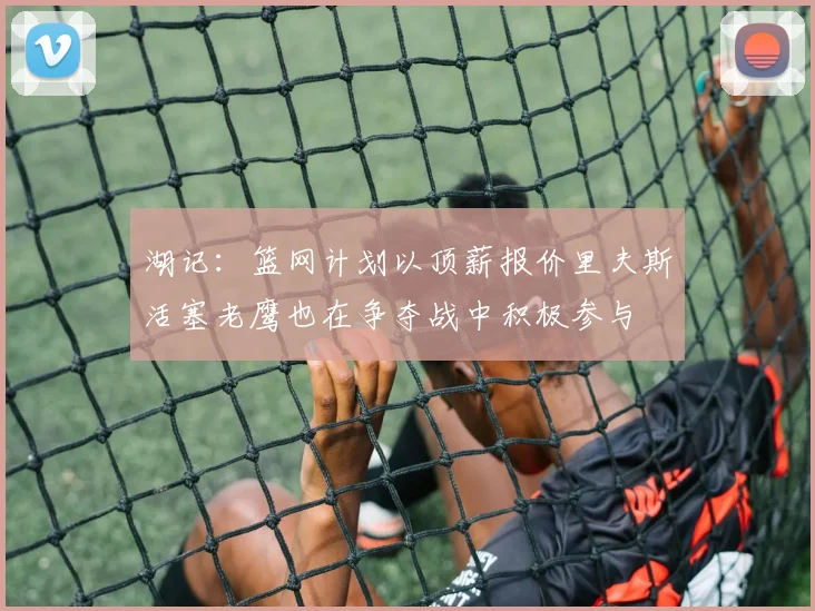 湖记：篮网计划以顶薪报价里夫斯活塞老鹰也在争夺战中积极参与