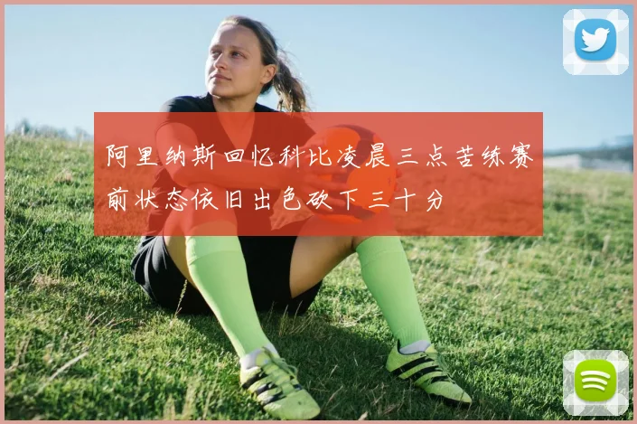 阿里纳斯回忆科比凌晨三点苦练赛前状态依旧出色砍下三十分