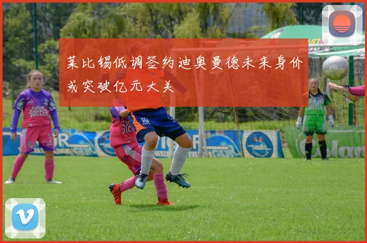 莱比锡低调签约迪奥曼德未来身价或突破亿元大关