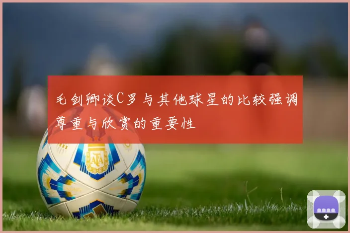 毛剑卿谈C罗与其他球星的比较强调尊重与欣赏的重要性