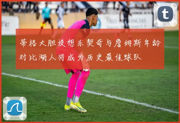 蒂格大胆设想东契奇与詹姆斯年龄对比湖人将成为历史最佳球队