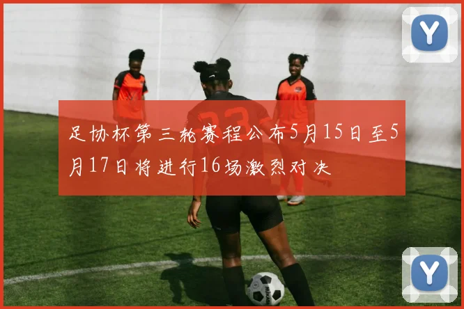 足协杯第三轮赛程公布5月15日至5月17日将进行16场激烈对决