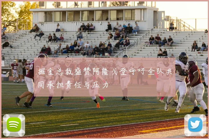 掘金总裁盛赞阿隆戈登呼吁全队共同承担责任与压力