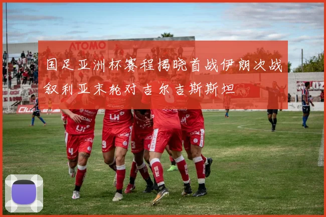 国足亚洲杯赛程揭晓首战伊朗次战叙利亚末轮对吉尔吉斯斯坦