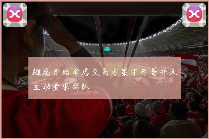 雄鹿开始考虑交易方案字母哥并未主动要求离队