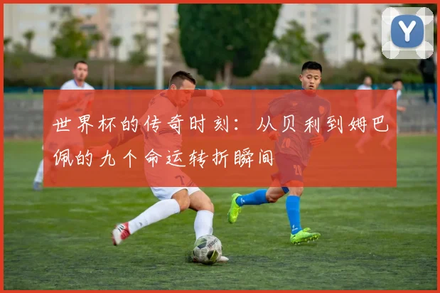 世界杯的传奇时刻：从贝利到姆巴佩的九个命运转折瞬间