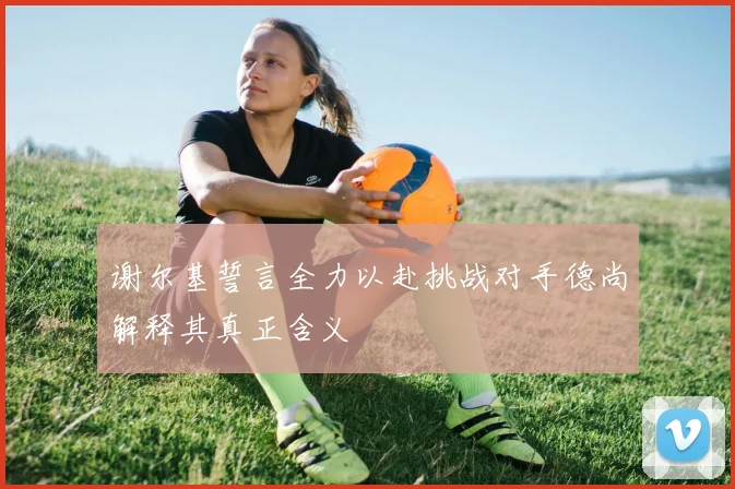 谢尔基誓言全力以赴挑战对手德尚解释其真正含义