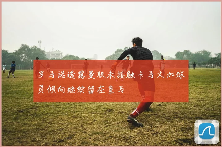 罗马诺透露曼联未接触卡马文加球员倾向继续留在皇马