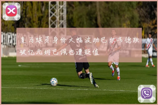 皇马球员身价大幅波动巴尔韦德跌破亿元姆巴佩也遭贬值
